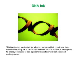 DNA Ink DNA is extracted painlessly from a human (or animal) hair or nail, and then mixed with ordinary ink to create DNA-enriched ink: the ultimate in vanity press. It’s already been used to add a personal touch to several self-published autobiographies 