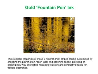 Gold ‘Fountain Pen’ Ink The electrical properties of these 5 mincron thick stripes can be customised by changing the power of an Argon laser and scanning speed, providing an exciting new way of creating miniature resistors and conductive tracks for flexible electronics. 