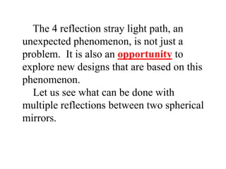 The 4 reflection stray light path, an
unexpected phenomenon, is not just a
problem. It is also an opportunity to
explore new designs that are based on this
phenomenon.
Let us see what can be done with
multiple reflections between two spherical
mirrors.

 