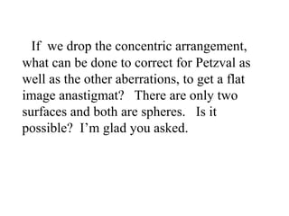 If we drop the concentric arrangement,
what can be done to correct for Petzval as
well as the other aberrations, to get a flat
image anastigmat? There are only two
surfaces and both are spheres. Is it
possible? I’m glad you asked.

 