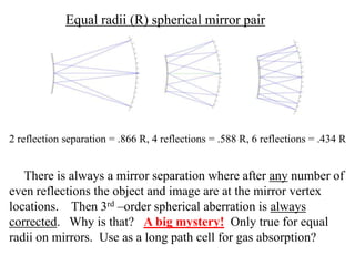 Equal radii (R) spherical mirror pair

2 reflection separation = .866 R, 4 reflections = .588 R, 6 reflections = .434 R

There is always a mirror separation where after any number of
even reflections the object and image are at the mirror vertex
locations. Then 3rd –order spherical aberration is always
corrected. Why is that? A big mystery! Only true for equal
radii on mirrors. Use as a long path cell for gas absorption?

 