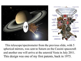 This telescope/spectrometer from the previous slide, with 5
spherical mirrors, was sent to Saturn on the Cassini spacecraft
and another one will arrive at the asteroid Vesta in July 2011.

This design was one of my first patents, back in 1975.

 