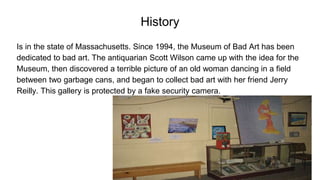 History
Is in the state of Massachusetts. Since 1994, the Museum of Bad Art has been
dedicated to bad art. The antiquarian Scott Wilson came up with the idea for the
Museum, then discovered a terrible picture of an old woman dancing in a field
between two garbage cans, and began to collect bad art with her friend Jerry
Reilly. This gallery is protected by a fake security camera.
 