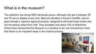 What is in the museum?
The collection has almost 600 individuals pieces, although only get in between 50
and 70 are on display at any time. Most are donated or found in landfills, and art
goes through a vigorous approval process, designed to eliminate those artists who
are not serious about their craft. They accepted only about 10% of shipments.
Critics have claimed that the Museum is a mockery of art, but homeowners insist
that failure is an important steep in the creative process.
 