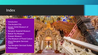 Index
• Introduction
• The Ancient City
• Queen Sirikit Museum of
Textiles
• Bangkok Seashell Museum
• Batcat Toy Museum
• Erawan Museum
• The Museum of Floral Culture
• About Bangkok Serviced
Suites
• Top Bangkok Serviced Suites
• References
 