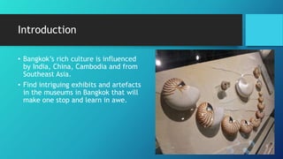 Introduction
• Bangkok’s rich culture is influenced
by India, China, Cambodia and from
Southeast Asia.
• Find intriguing exhibits and artefacts
in the museums in Bangkok that will
make one stop and learn in awe.
 
