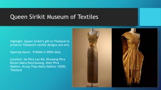 Queen Sirikit Museum of Textiles
Highlight: Queen Sirikit’s gift to Thailand to
preserve Thailand’s textile designs and arts.
Opening Hours: 9:00AM–3:30PM daily
Location: Na Phra Lan Rd, Khwaeng Phra
Borom Maha Ratchawang, Khet Phra
Nakhon, Krung Thep Maha Nakhon 10200,
Thailand
 