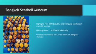 Bangkok Seashell Museum
Highlight: Find 3000 beautiful and intriguing seashells of
over 600 species.
Opening Hours: 10:00AM–6:30PM daily
Location: Silom Road next to Soi Silom 23, Bangkok,
Thailand
 