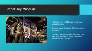 Batcat Toy Museum
Highlight: Find 50,000 superheroe toys
and collectibles
Opening Hours: 9:00AM–6:00PM (closed on
Mondays)
Location: Srinagarindra Rd, Khwaeng Hua
Mak, Khet Bang Kapi, Krung Thep Maha
Nakhon 10240, Thailand
 