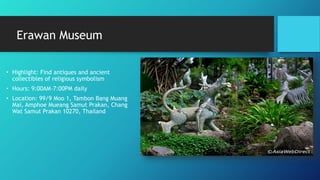 Erawan Museum
• Highlight: Find antiques and ancient
collectibles of religious symbolism
• Hours: 9:00AM–7:00PM daily
• Location: 99/9 Moo 1, Tambon Bang Muang
Mai, Amphoe Mueang Samut Prakan, Chang
Wat Samut Prakan 10270, Thailand
 