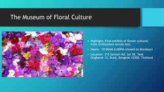 The Museum of Floral Culture
• Highlight: Find exhibits of flower cultures
from civilizations across Asia.
• Hours: 10:00AM–6:00PM (closed on Mondays)
• Location: 315 Samsen Rd. Soi 28, Yaek
Ongkarak 13, Dusit, Bangkok 10300, Thailand
 