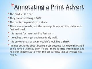 *
*The Product is a car
*They are advertising a BMW
*The car is comparable to a shark
*There are no words, but the message is implied that this car is
fast and sleek.
*It is meant for men that like fast cars.
*It reaches the target audience fairly well.
*It is quite surreal as a car wouldn’t look like a shark.
*I’m not bothered about buying a car because it’s expensive and I
don’t have a licence. Even if I did, there is little information and
no clear imaging as to what the car is really like so I would not
risk it.
 