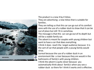 The product is a new 4 by 4 Volvo.
They are advertising a new Volvo that is suitable for
families .
They are telling us that this car can go out of its comfort
zone with the use of a rubber duck to show that it can be
out of place but still fit in somehow.
The message is that this car can go out of its depth but
still be a stable family car.
The advert is meant for couples with young children but
want to have a car that does everything.
I think it does reach the target audience because it is
the sort of car that people with a young family would
drive.
Surreal because the use of a rubber duck in an
environment like a river because they are would in the
bathrooms of family's with young children.
I think the advert is quite clever because you
automatically think about family's when you see a
rubber duck so there for I think it works and is effective.
 