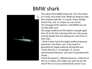 BMW shark
This advert from BMW shows the Z3 in the shape
of a shark, this shows that BMW are tying to make
their product look like it is quick, sharp, deadly,
stream line, and as unique as a car can be.
The message of the advert is that BMW cars are
not like other cars.
The target audience of this advert is people aged
from 25 to 50, this is because this car is for young
and old people that are looking nor a bit of fun in
their lives .
I think it does reach the target audience because
whenever I see these cars in the road it is
generally the target audience driving the cars.
I think that this is an example of surreal
advertisement because cars aren't associated with
sharks .
I think the advert is effective because a little bit of
the car is shown, this makes you want to see the
rest of the car so you automatically search it up .
 