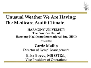 Unusual Weather We Are Having:
The Medicare Audit Climate
HARMONY UNIVERSITY
The Provider Unit of
Harmony Healthcare International, Inc. (HHI)
Presented by:
Carrie Mullin
Director of Denial Management
Elisa Bovee, MS OTR/L,
Vice President of Operations
 