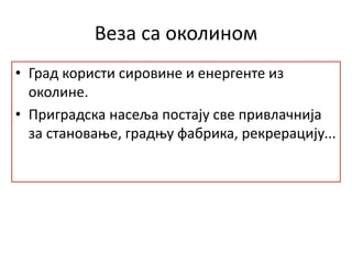 Веза са околином
• Град користи сировине и енергенте из
околине.
• Приградска насеља постају све привлачнија
за становање, градњу фабрика, рекрерацију...
 