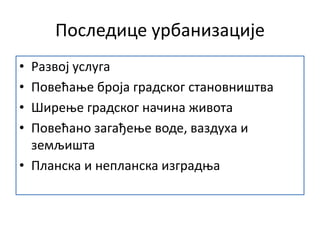 Последице урбанизације
• Развој услуга
• Повећање броја градског становништва
• Ширење градског начина живота
• Повећано загађење воде, ваздуха и
земљишта
• Планска и непланска изградња
 