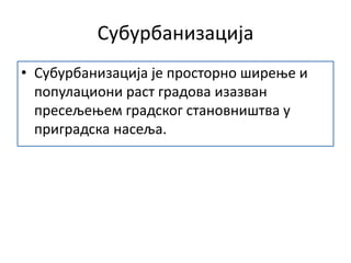 Субурбанизација
• Субурбанизација је просторно ширење и
популациони раст градова изазван
пресељењем градског становништва у
приградска насеља.
 