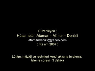 Düzenleyen ;
   Hüsamettin Ataman - Mimar – Denizli
            atamandenizli@yahoo.com
                 ( Kasım 2007 )


Lütfen, müziği ve resimleri kendi akışına bırakınız.
             İzleme süresi : 3 dakika
 