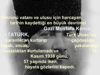 Ömrünü vatanı ve ulusu için harcayan,
   tarihin kaydettiği en büyük devrimci
                    Gazi Mustafa Kemal
 ATATÜRK,                       Türk Ulusu’nu
  karanlıktan kurtarıp            çağdaşlığa
taşıdı, ancak,                      yakalandığı
 hastalıktan kurtulamadı ve                10
               Kasım 1938 günü,
           57 yaşında iken,
            hayata gözlerini kapadı.
 