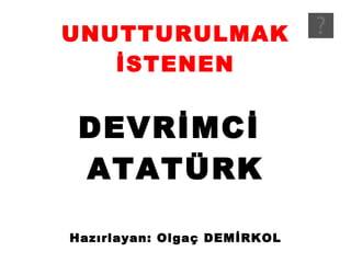 UNUTTURULMAK İSTENEN DEVRİMCİ  ATATÜRK Hazırlayan: Olgaç DEMİRKOL 