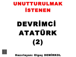 UNUTTURULMAK İSTENEN DEVRİMCİ  ATATÜRK (2) Hazırlayan: Olgaç DEMİRKOL 