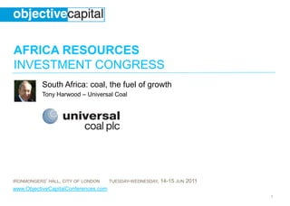 AFRICA RESOURCES
INVESTMENT CONGRESS
           South Africa: coal, the fuel of growth
           Tony Harwood – Universal Coal




IRONMONGERS’ HALL, CITY OF LONDON     TUESDAY-WEDNESDAY,   14-15 JUN 2011
www.ObjectiveCapitalConferences.com
                                                                            1
 