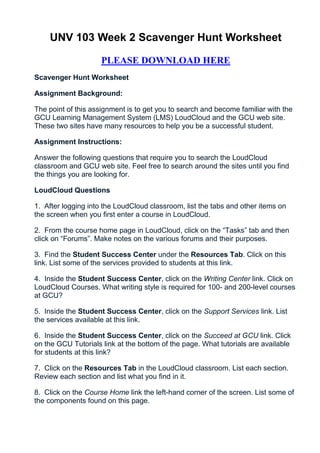 UNV 103 Week 2 Scavenger Hunt Worksheet

                     PLEASE DOWNLOAD HERE
Scavenger Hunt Worksheet

Assignment Background:

The point of this assignment is to get you to search and become familiar with the
GCU Learning Management System (LMS) LoudCloud and the GCU web site.
These two sites have many resources to help you be a successful student.

Assignment Instructions:

Answer the following questions that require you to search the LoudCloud
classroom and GCU web site. Feel free to search around the sites until you find
the things you are looking for.

LoudCloud Questions

1. After logging into the LoudCloud classroom, list the tabs and other items on
the screen when you first enter a course in LoudCloud.

2. From the course home page in LoudCloud, click on the “Tasks” tab and then
click on “Forums”. Make notes on the various forums and their purposes.

3. Find the Student Success Center under the Resources Tab. Click on this
link. List some of the services provided to students at this link.

4. Inside the Student Success Center, click on the Writing Center link. Click on
LoudCloud Courses. What writing style is required for 100- and 200-level courses
at GCU?

5. Inside the Student Success Center, click on the Support Services link. List
the services available at this link.

6. Inside the Student Success Center, click on the Succeed at GCU link. Click
on the GCU Tutorials link at the bottom of the page. What tutorials are available
for students at this link?

7. Click on the Resources Tab in the LoudCloud classroom. List each section.
Review each section and list what you find in it.

8. Click on the Course Home link the left-hand corner of the screen. List some of
the components found on this page.
 