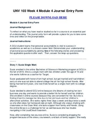 UNV 103 Week 4 Module 4 Journal Entry Form

                     PLEASE DOWNLOAD HERE
Module 4 Journal Entry Form

Journal Background:

To reflect on what you have read or studied so far in a course is an essential part
of understanding. This journal entry form will provide a place for you to take some
time and reflect on the prompt below.

Journal Instructions:

A GCU student learns that personal accountability is vital to success in
academics as well as in a chosen career field. Demonstrate your understanding
of personal accountability by picking two of the following stories and answering
the applicable questions after each. Then, answer the wrap-up questions.

_________________________________________________________________
_____

Story 1: Susie Single Mom

Susie enrolled in the online Bachelors of Science in Marketing program at GCU in
the fall of 2010. She is a single mom with two children under the age of 10 and
she works fulltime as a cashier for Target.

Susie graduated with honors from high school, but got married and had children
early so she was not able to attend college like all her high school friends. After
being married for 8 years, she now finds herself as a single mom with no college
degree.

Susie decided to attend GCU online because she dreams of starting her own
business one day and wants to provide a better life for herself and her children.
She enrolled in online courses because they are convenient for her. But she is
finding it hard to manage her time due to her job hours and her children’s
afterschool activities. She works nights three days a week and days twice a week
so she often does her homework late at night. Although she enjoys chatting with
classmates on the Class Wall, she lacks support from family and friends. Using
the online library is a challenge for her as well because she has trouble
navigating in the LoudCloud classroom.

Now, after completing two courses online, Susie is considering dropping the
program because of the stress, coursework, and lack of family support. She really
 