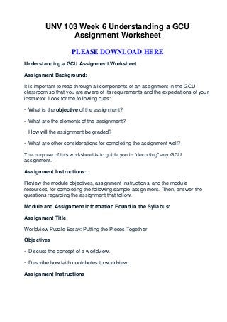UNV 103 Week 6 Understanding a GCU
               Assignment Worksheet

                    PLEASE DOWNLOAD HERE
Understanding a GCU Assignment Worksheet

Assignment Background:

It is important to read through all components of an assignment in the GCU
classroom so that you are aware of its requirements and the expectations of your
instructor. Look for the following cues:

· What is the objective of the assignment?

· What are the elements of the assignment?

· How will the assignment be graded?

· What are other considerations for completing the assignment well?

The purpose of this worksheet is to guide you in “decoding” any GCU
assignment.

Assignment Instructions:

Review the module objectives, assignment instructions, and the module
resources, for completing the following sample assignment. Then, answer the
questions regarding the assignment that follow.

Module and Assignment Information Found in the Syllabus:

Assignment Title

Worldview Puzzle Essay: Putting the Pieces Together

Objectives

· Discuss the concept of a worldview.

· Describe how faith contributes to worldview.

Assignment Instructions
 