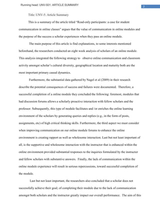 Running head: UNV-501: ARTICLE SUMMARY
                                                                                                     2

       Title: UNV-5: Article Summary

       This is a summary of the article titled “Read-only participants: a case for student

communication in online classes” argues that the value of communication in online modules and

the purpose of the success a scholar experiences when they pass an online module.

        The main purpose of this article is find explanations, to some interests mentioned

beforehand, the researchers conducted an eight week analysis of scholars of an online module.

This analysis integrated the following strategy to observe online communication and classroom

activity amongst scholar’s cultural diversity, geographical location and maturity both are the

most important primary causal dynamics.

        Furthermore, the substantial data gathered by Nagel et al (2009) in their research

describe the potential consequences of success and failures were documented. Therefore, a

successful completion of a online module they concluded the following: foremost, modules that

had discussion forums allows a scholarly proactive interaction with fellow scholars and the

professor. Subsequently, this type of module facilitates and /or enriches the online learning

environment of the scholars by generating queries and replies (e.g., in the form of posts,

assignments, etc) of high critical thinking skills. Furthermore, the third aspect we must consider

when improving communication on our online module forums to enhance the online

environment is creating rapport as well as wholesome interaction. Last but not least important of

all, is the supportive and wholesome interaction with the instructor that is enhanced within the

online environment provided substantial responses to the inquiries formulated by the instructor

and fellow scholars with substantive answers. Finally, the lack of communication within the

online module experience will result in serious repercussions, toward successful completion of

the module.

        Last but not least important, the researchers also concluded that a scholar does not

successfully achieve their goal; of completing their module due to the lack of communication

amongst both scholars and the instructor greatly impact our overall performance. The aim of this
 
