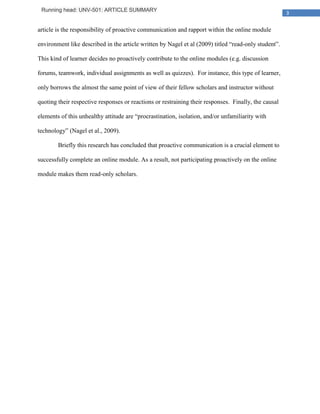 Running head: UNV-501: ARTICLE SUMMARY
                                                                                                      3

article is the responsibility of proactive communication and rapport within the online module

environment like described in the article written by Nagel et al (2009) titled “read-only student”.

This kind of learner decides no proactively contribute to the online modules (e.g. discussion

forums, teamwork, individual assignments as well as quizzes). For instance, this type of learner,

only borrows the almost the same point of view of their fellow scholars and instructor without

quoting their respective responses or reactions or restraining their responses. Finally, the causal

elements of this unhealthy attitude are “procrastination, isolation, and/or unfamiliarity with

technology” (Nagel et al., 2009).

        Briefly this research has concluded that proactive communication is a crucial element to

successfully complete an online module. As a result, not participating proactively on the online

module makes them read-only scholars.
 