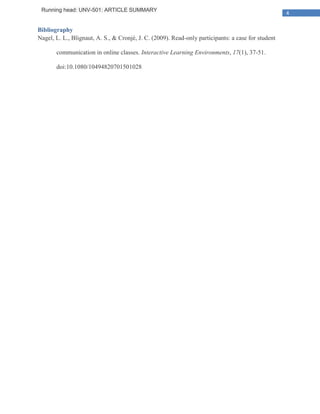 Running head: UNV-501: ARTICLE SUMMARY
                                                                                                    4

Bibliography
Nagel, L. L., Blignaut, A. S., & Cronjé, J. C. (2009). Read-only participants: a case for student

       communication in online classes. Interactive Learning Environments, 17(1), 37-51.

       doi:10.1080/10494820701501028
 