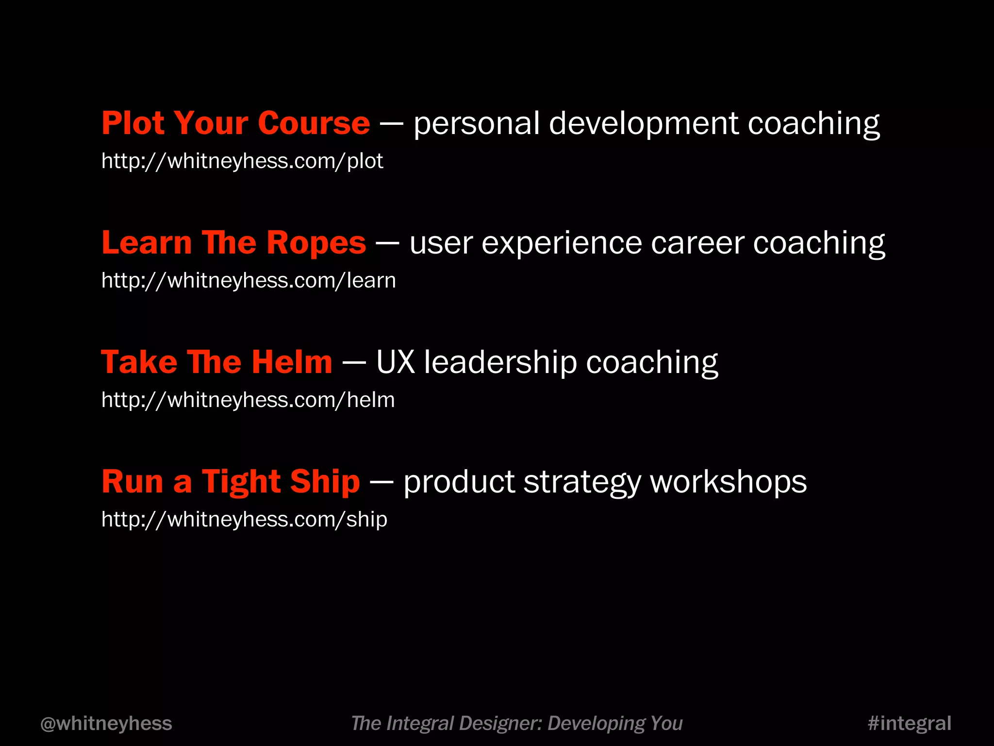 Plot Your Course — personal development coaching 
http://whitneyhess.com/plot 
Learn ﬔe Ropes — user experience career coaching 
http://whitneyhess.com/learn 
Take ﬔe Helm — UX leadership coaching 
http://whitneyhess.com/helm 
Run a Tight Ship — product strategy workshops 
http://whitneyhess.com/ship 
@whitneyhess ﬔe Integral Designer: Developing You #integral 
 