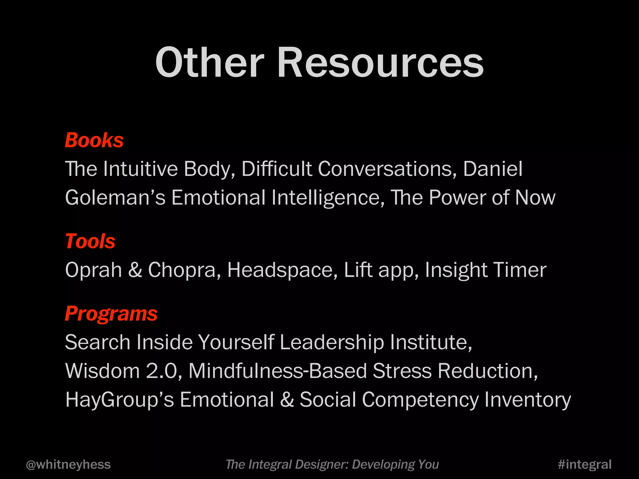 Other Resources 
Books 
ﬔe Intuitive Body, Difficult Conversations, Daniel 
Goleman’s Emotional Intelligence, ﬔe Power of Now 
Tools 
Oprah & Chopra, Headspace, Li app, Insight Timer 
Programs 
Search Inside Yourself Leadership Institute, 
Wisdom 2.0, Mindfulness-Based Stress Reduction, 
HayGroup’s Emotional & Social Competency Inventory 
@whitneyhess ﬔe Integral Designer: Developing You #integral 
