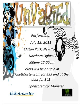 Performing:
          July 12, 2011
      Clifton Park, New York
   @ The Northern Lights Center
        7:00pm- 12:00am
      Tickets will be on sale at
TicketMaster.com for $35 and at the
            door for $45
         Sponsored by: Monster
 