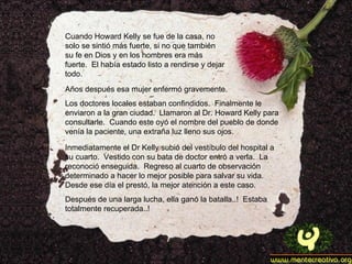 Cuando Howard Kelly se fue de la casa, no solo se sintió más fuerte, si no que también su fe en Dios y en los hombres era más fuerte.  El había estado listo a rendirse y dejar todo. Años después esa mujer enfermó gravemente. Los doctores locales estaban confindidos.  Finalmente le enviaron a la gran ciudad.  Llamaron al Dr. Howard Kelly para consultarle.  Cuando este oyó el nombre del pueblo de donde venía la paciente, una extraña luz lleno sus ojos. Inmediatamente el Dr Kelly subió del vestíbulo del hospital a su cuarto.  Vestido con su bata de doctor entró a verla.  La reconoció enseguida.  Regreso al cuarto de observación determinado a hacer lo mejor posible para salvar su vida.  Desde ese día el prestó, la mejor atención a este caso. Después de una larga lucha, ella ganó la batalla..!  Estaba totalmente recuperada..! 