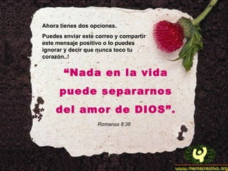 Ahora tienes dos opciones. Puedes enviar este correo y compartir este mensaje positivo o lo puedes ignorar y decir que nunca toco tu corazón..! “ Nada en la vida puede separarnos del amor de DIOS”. Romanos 8:38 