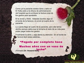 Como ya la paciente estaba sana y salva el Dr Kelly pidió a la oficina de administración del hospital que le enviaran la factura total de los gastos para aprobarla. El la revisó y firmó.  Además escribio algo en el borde de la factura y la envió al cuarto de la paciente. La cuenta llego al cuarto de la paciente, pero ella temía abrirla, porque sabía que le tomaría el resto de su vida para poder pagar todos los gastos. Finalmente la abrió, y algo llamó su atención:  En el borde de la factura leyó estas palabras... “ Pagado por completo hace Muchos años con un vaso de leche” ( Firmado )  Dr. Howard Kelly 