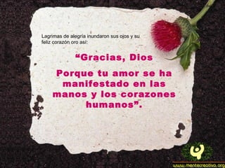 Lagrimas de alegría inundaron sus ojos y su feliz corazón oro así: “ Gracias, Dios Porque tu amor se ha manifestado en las manos y los corazones humanos”. 