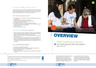 ENGLISH
UNV Conditions of Service
for international UN Volunteers
(effective 1 March 2015)
UNV has undergone a holistic approach in reviewing
the Conditions of Service for international UN
Volunteers (ICOS). This was in part driven by a
changed environment for development cooperation
and the impact of the global financial crisis on the
UN system. The changes in the ICOS are a result
of a process of review and revision – a process
which has yielded an updated, workable instrument
to better suit the changing needs of UN Volunteers,
retain UNV as an attractive, cost effective modality to
UN partners, and streamline volunteer management
procedures.
Improvements to the Conditions of Service
UNV is sharpening its focus on adapting to the changing needs of its UN partners while
providing safe and adequate support to UN Volunteers who dedicate their skills to further
peace and development globally. In this context we are instituting a new set of Conditions of
Service with the following to benefits for UN Volunteers and UN partners:
How will UN Partners benefit?
	Clearer structure of benefits and entitlements
	More efficient and effective provision of volunteer management support and care
	Enhanced well-being for volunteers in hardship situations
	Attraction of stronger talent
	A wider set of modalities and initiatives to respond more flexibly to Missions’ capacities
requirements
Core reforms of volunteer management
	Phase out Hazardous Duty Station Supplement (HDSS) and introduce Well-Being
Differential based on ICSC hazard classification to assist with RR related expenses in
addition to ameliorate the burdens associated with hardship locations.
	Phase out cash monetization of travel, improving cost efficiency and alleviating
administrative burden.
	Discontinue commuting excess annual leave to cash to improve cost efficiency and
incentivize use of annual leave to reduce stress and improve volunteer well-being.
	Establish one global base rate living allowance for all UN Volunteers globally aligned
and adjusted with ICSC Post-Adjustment Multiplier to ensure greater fairness across
assignments.
How will UN Volunteers benefit?
	Consolidated Volunteer Living Allowance creating a fairer standard of living across duty
stations globally
	 Increased Pre-departure and Resettlement Allowances
	 Home Leave point system to allow greater flexibility to volunteers
	 Extended post-service medical insurance
	 New “Well-Being” allowance for UN Volunteers in hardship duty stations
	Phasing-out of Hazardous Duty Station Supplement as an entitlement to align UNV
value proposition with the spirit of volunteerism
	 Paternity Leave offered
	 Learning and career support products
UNV(November2014)
In Astana, Kazakhstan, UN Youth Volunteer for Community Development
Han Na Kim (Republic of Korea) (left) and Aizada Arystanbek (middle)
a national Student volunteer, support the MY World offline roll-out on
International Youth Day. Here, they help a member of the community fill
in the MyWorld survey. (Ji Hyun Yang/UNV Kazakhstan, 2013)
The United Nations Volunteers (UNV) programme is the UN organization that promotes volunteerism to support peace and development
worldwide. Volunteerism can transform the pace and nature of development and it benefits both society at large and the individual volunteer.
UNV contributes to peace and development by advocating for volunteerism globally, encouraging partners to integrate volunteerism into
development programming and mobilizing volunteers.
UNV is administered by the United Nations Development Programme (UNDP).
www.unv.org.
OVERVIEW
 