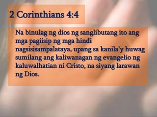 2 Corinthians 4:4	Na binulag ng dios ng sanglibutang ito ang mga pagiisip ng mga hindi nagsisisampalataya, upang sa kanila'y huwag sumilang ang kaliwanagan ng evangelio ng kaluwalhatian ni Cristo, na siyang larawan ng Dios. 