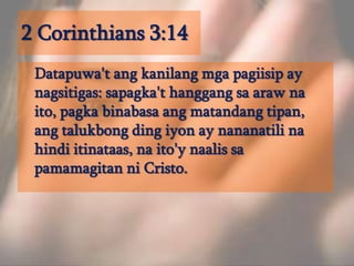 2 Corinthians 3:14Datapuwa'tangkanilangmgapagiisip ay nagsitigas: sapagka'thanggangsaarawnaito, pagkabinabasaangmatandangtipan, angtalukbong ding iyon ay nananatilinahindiitinataas, naito'ynaalissapamamagitanni Cristo. 