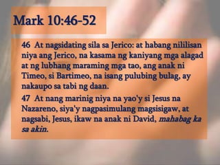 Mark 10:46-52	46  At nagsidatingsilasaJerico: at habangnililisanniyaangJerico, nakasamangkaniyangmgaalagad at nglubhangmaramingmgatao, anganakniTimeo, siBartimeo, naisangpulubingbulag, ay nakauposatabingdaan. 	47  At nangmarinigniyanayao'ysi Jesus naNazareno, siya'ynagpasimulangmagsisigaw, at nagsabi, Jesus, ikawnaanakni David, mahabag ka sa akin. 