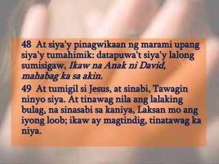 	48  At siya'ypinagwikaanngmaramiupangsiya'ytumahimik: datapuwa'tsiya'ylalongsumisigaw, IkawnaAnakni David, mahabag ka sa akin. 	49  At tumigilsi Jesus, at sinabi, Tawaginninyosiya. At tinawagnilaanglalakingbulag, nasinasabisakaniya, Laksan mo angiyongloob; ikaw ay magtindig, tinatawag ka niya. 