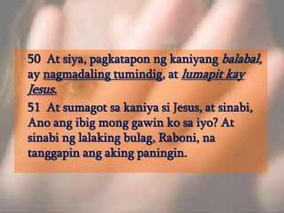 	50  At siya, pagkataponngkaniyangbalabal, ay nagmadalingtumindig, at lumapitkay Jesus. 	51  At sumagotsakaniyasi Jesus, at sinabi, Anoangibigmonggawinkosaiyo? At sinabinglalakingbulag, Raboni, natanggapinangakingpaningin. 