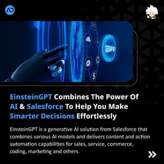 EinsteinGPT Combines The Power Of
AI & Salesforce To Help You Make
Smarter Decisions Effortlessly
EinsteinGPT is a genera ve AI solu on from Salesforce that
combines various AI models and delivers content and ac on
automa on capabili es for sales, service, commerce,
coding, marke ng and others.
 