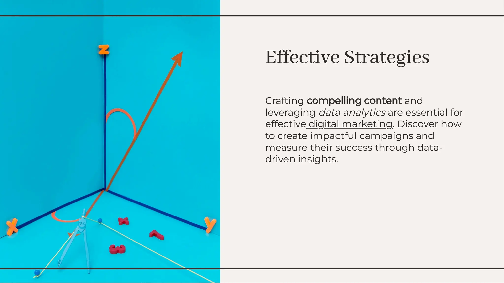 Effective Strategies
Effective Strategies
Crafting compelling content and
leveraging data analytics are essential for
effective digital marketing. Discover how
to create impactful campaigns and
measure their success through data-
driven insights.
Crafting compelling content and
leveraging data analytics are essential for
effective digital marketing. Discover how
to create impactful campaigns and
measure their success through data-
driven insights.
 