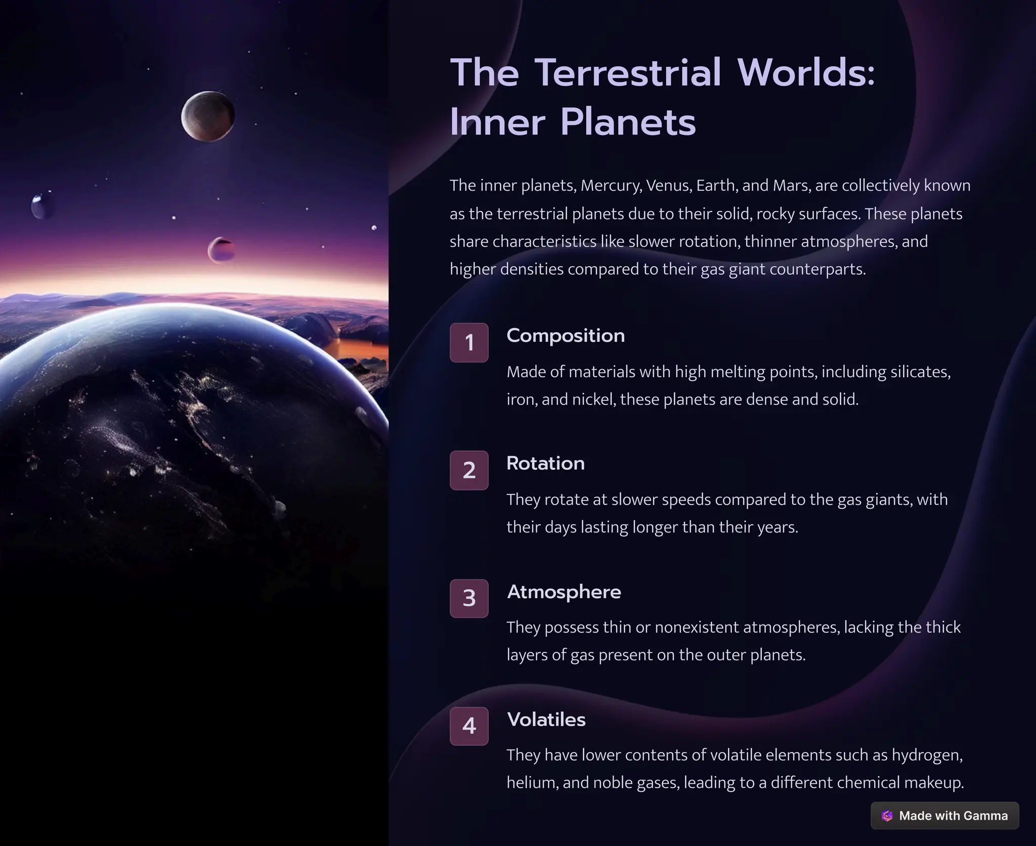 The Terrestrial Worlds:
Inner Planets
The inner planets, Mercury, Venus, Earth, and Mars, are collectively known
as the terrestrial planets due to their solid, rocky surfaces. These planets
share characteristics like slower rotation, thinner atmospheres, and
higher densities compared to their gas giant counterparts.
1 Composition
Made of materials with high melting points, including silicates,
iron, and nickel, these planets are dense and solid.
2 Rotation
They rotate at slower speeds compared to the gas giants, with
their days lasting longer than their years.
3 Atmosphere
They possess thin or nonexistent atmospheres, lacking the thick
layers of gas present on the outer planets.
4 Volatiles
They have lower contents of volatile elements such as hydrogen,
helium, and noble gases, leading to a different chemical makeup.
 