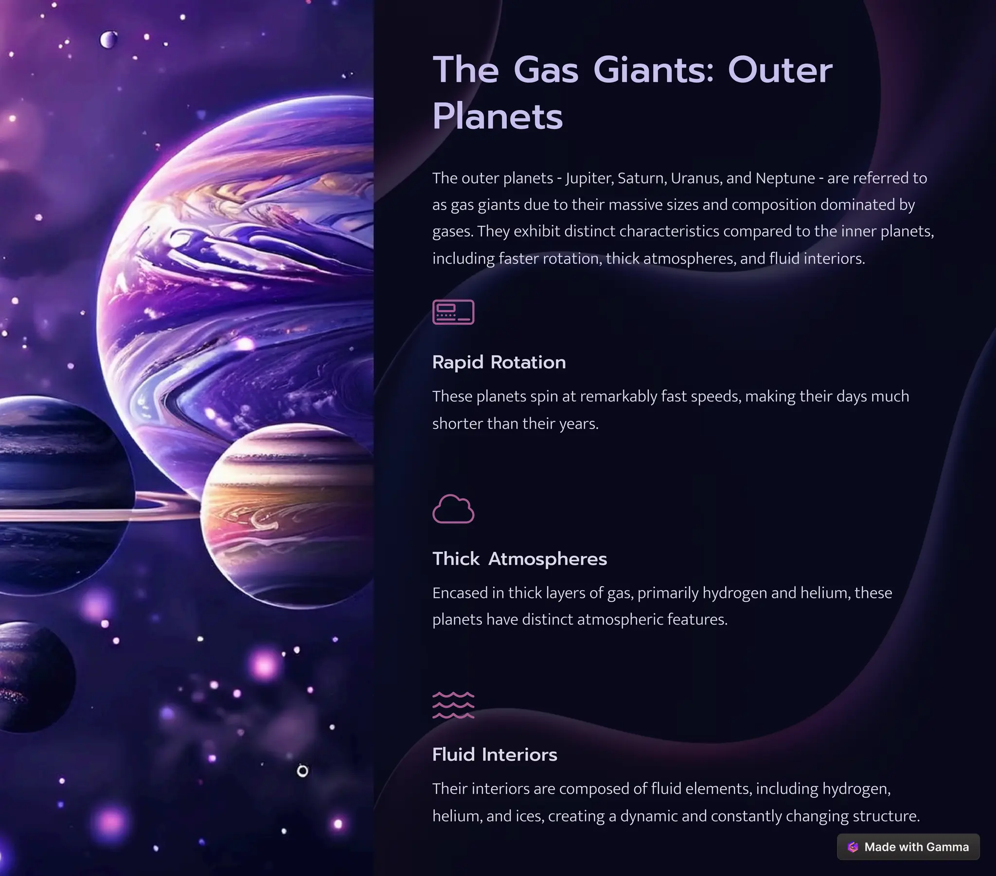 The Gas Giants: Outer
Planets
The outer planets - Jupiter, Saturn, Uranus, and Neptune - are referred to
as gas giants due to their massive sizes and composition dominated by
gases. They exhibit distinct characteristics compared to the inner planets,
including faster rotation, thick atmospheres, and fluid interiors.
Rapid Rotation
These planets spin at remarkably fast speeds, making their days much
shorter than their years.
Thick Atmospheres
Encased in thick layers of gas, primarily hydrogen and helium, these
planets have distinct atmospheric features.
Fluid Interiors
Their interiors are composed of fluid elements, including hydrogen,
helium, and ices, creating a dynamic and constantly changing structure.
 